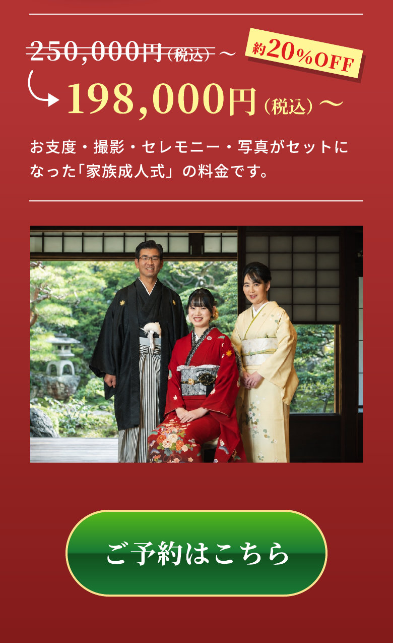 250,000円（税込）〜 約20％OFF 198,000円（税込）〜 お支度・撮影・セレモニー・写真がセットになった「家族成人式」の料金です。