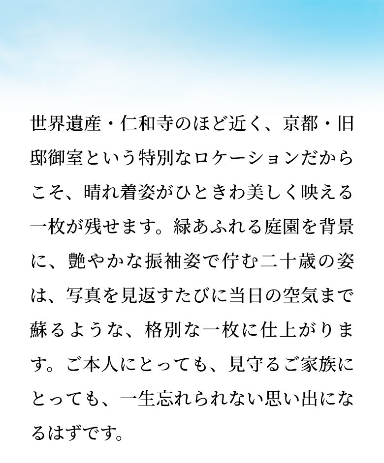 世界遺産・仁和寺のほど近く、京都・旧邸御室という特別なロケーションだからこそ、晴れ着姿がひときわ美しく映える一枚が残せます。緑あふれる庭園を背景に、艶やかな振袖姿で佇む二十歳の姿は、写真を見返すたびに当日の空気まで蘇るような、格別な一枚に仕上がります。ご本人にとっても、見守るご家族にとっても、一生忘れられない思い出になるはずです。
