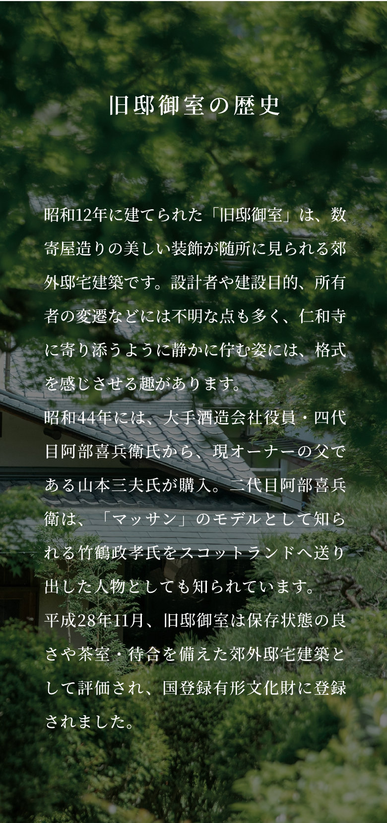 旧邸御室の歴史 昭和12年に建てられた「旧邸御室」は、数寄屋造りの美しい装飾が随所に見られる郊外邸宅建築です。設計者や建設目的、所有者の変遷などには不明な点も多く、仁和寺に寄り添うように静かに佇む姿には、格式を感じさせる趣があります。昭和44年には、大手酒造会社役員・四代目阿部喜兵衛氏から、現オーナーの父である山本三夫氏が購入。二代目阿部喜兵衛は、「マッサン」のモデルとして知られる竹鶴政孝氏をスコットランドへ送り出した人物としても知られています。平成28年11月、旧邸御室は保存状態の良さや茶室・待合を備えた郊外邸宅建築として評価され、国登録有形文化財に登録されました。