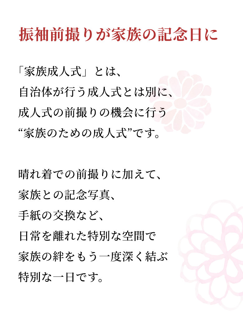 振袖前撮りが家族の記念日に 「家族成人式」とは、自治体が行う成人式とは別に、成人式の前撮りの機会に行う“家族のための成人式”です。晴れ着での前撮りに加えて、家族との記念写真、手紙の交換など、日常を離れた特別な空間で家族の絆をもう一度深く結ぶ特別な一日です。