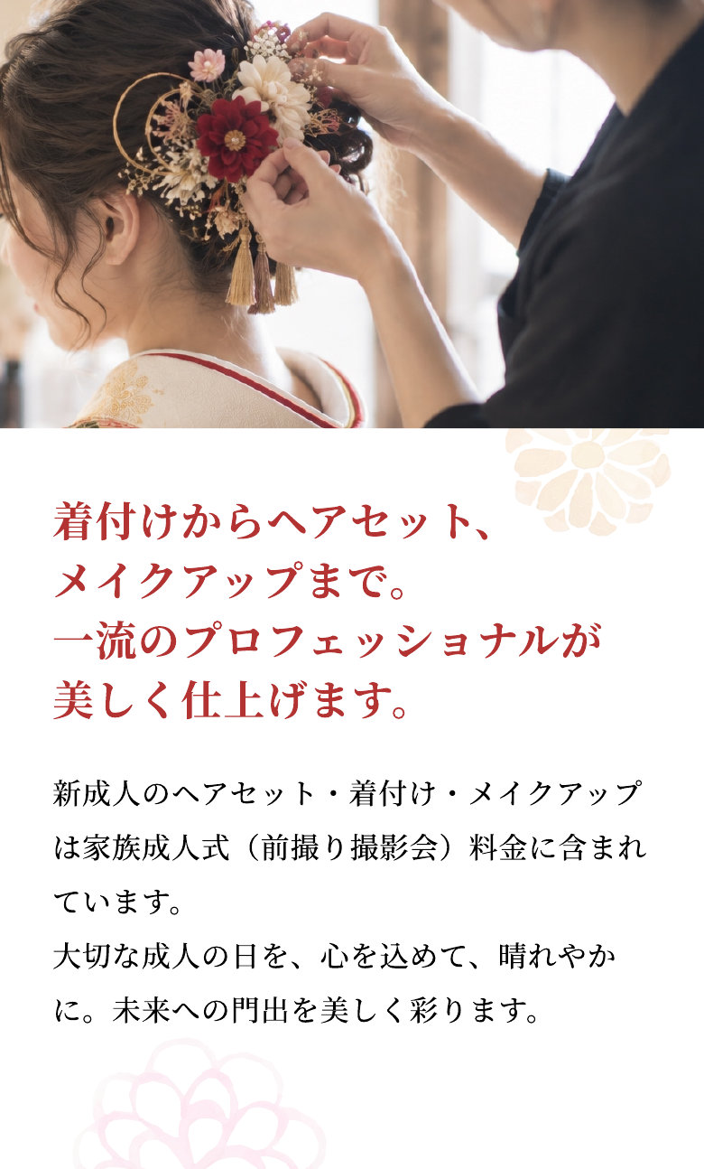 着付けからヘアセット、メイクアップまで。一流のプロフェッショナルが美しく仕上げます。 新成人のヘアセット・着付け・メイクアップは家族成人式（前撮り撮影会）料金に含まれています。大切な成人の日を、心を込めて、晴れやかに。未来への門出を美しく彩ります。