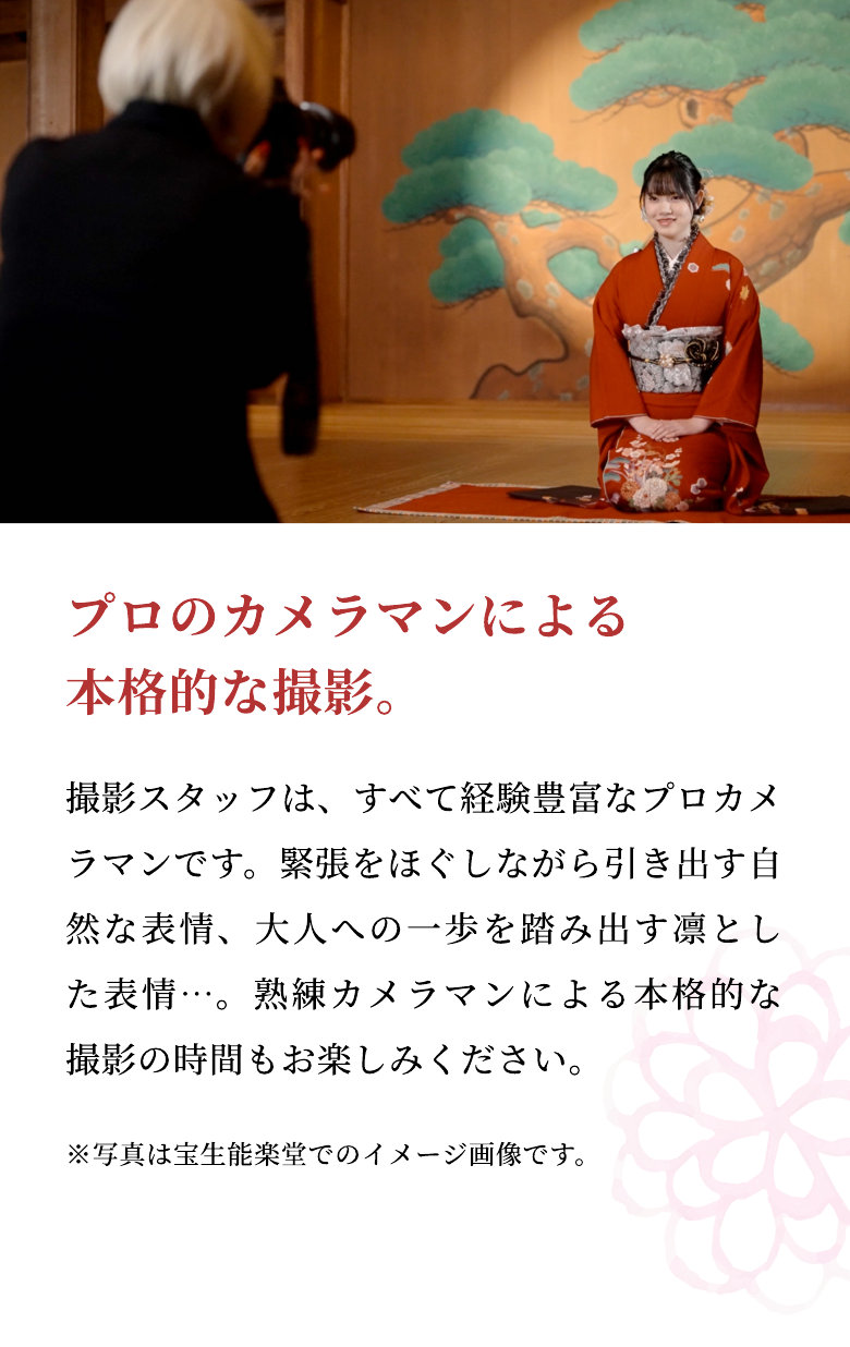 プロのカメラマンによる本格的な撮影。 撮影スタッフは、すべて経験豊富なプロカメラマンです。緊張をほぐしながら引き出す自然な表情、大人への一歩を踏み出す凛とした表情…。熟練カメラマンによる本格的な撮影の時間もお楽しみください。 ※写真は宝生能楽堂でのイメージ画像です。