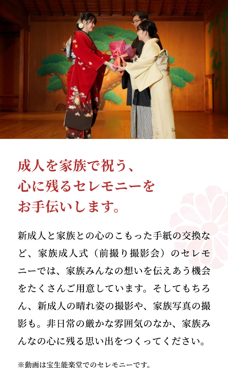 成人を家族で祝う、心に残るセレモニーをお手伝いします。 新成人と家族との心のこもった手紙の交換など、家族成人式（前撮り撮影会）のセレモニーでは、家族みんなの想いを伝えあう機会をたくさんご用意しています。そしてもちろん、新成人の晴れ姿の撮影や、家族写真の撮影も。非日常の厳かな雰囲気のなか、家族みんなの心に残る思い出をつくってください。 ※動画は宝生能楽堂でのセレモニーです。