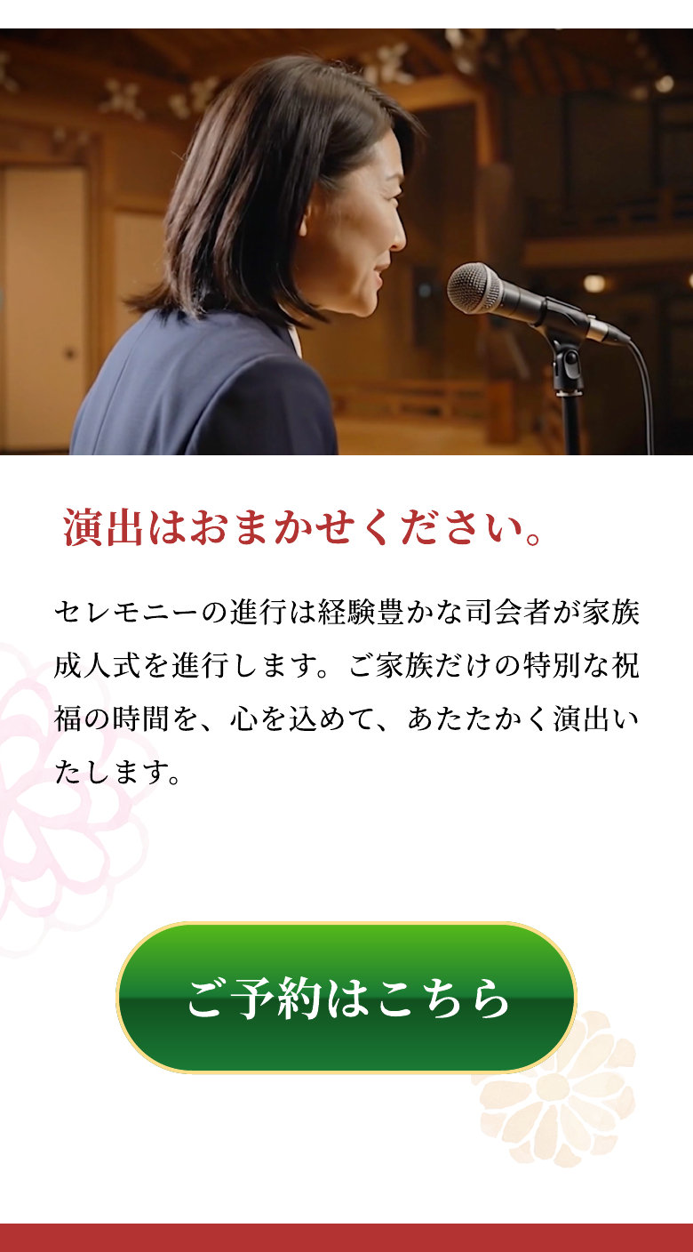 演出はおまかせください。 セレモニーの進行は経験豊かな司会者が家族成人式を進行します。ご家族だけの特別な祝福の時間を、心を込めて、あたたかく演出いたします。