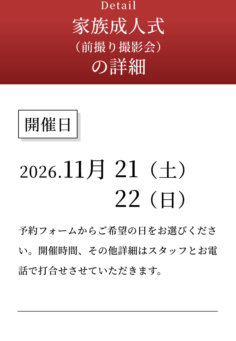 Detail 家族成人式（前撮り撮影会）の詳細 開催日 2026.11月21日（土）・22日（日） 予約フォームからご希望の日をお選びください。開催時間、その他詳細はスタッフとお電話で打合せさせていただきます。