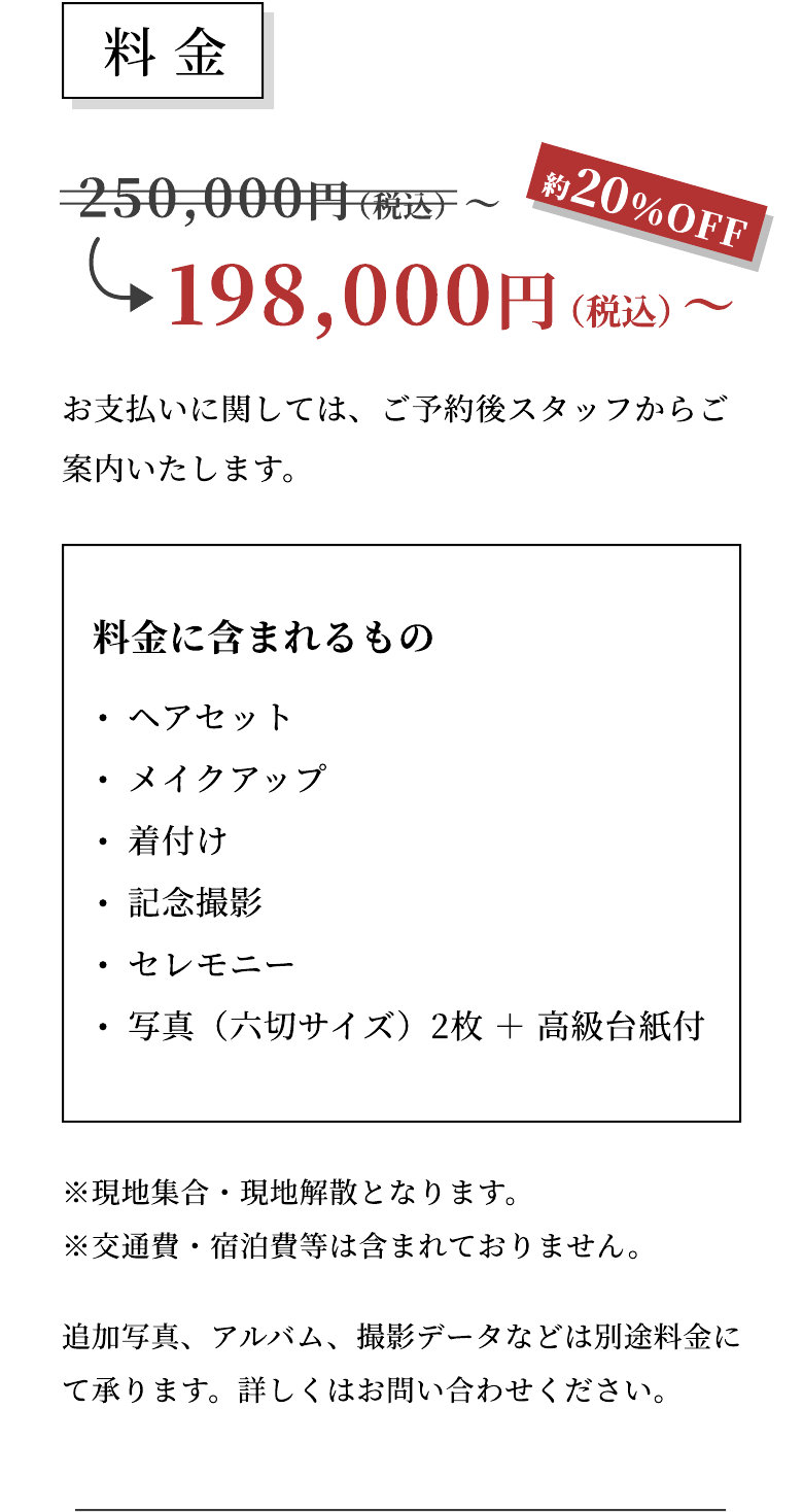 料金 250,000円（税込）〜 約20％OFF 198,000円（税込）〜 お支払いに関しては、ご予約後スタッフからご案内いたします。 料金に含まれるもの：ヘアセット、メイクアップ、着付け、記念撮影、セレモニー、写真（六切サイズ）2枚＋高級台紙付 ※現地集合・現地解散となります。※交通費・宿泊費等は含まれておりません。 追加写真、アルバム、撮影データなどは別途料金にて承ります。詳しくはお問い合わせください。