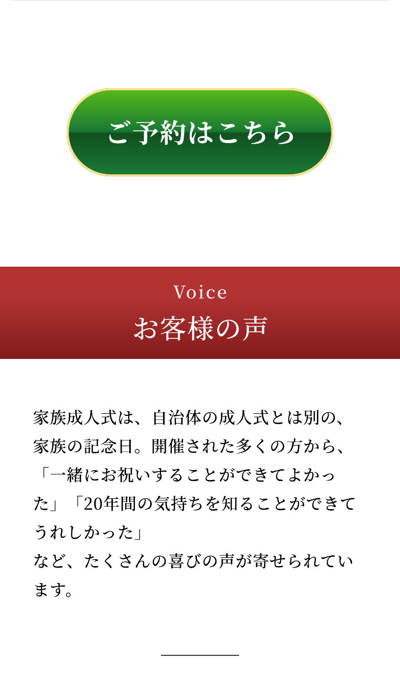 Voice お客様の声 家族成人式は、自治体の成人式とは別の、家族の記念日。開催された多くの方から、「一緒にお祝いすることができてよかった」「20年間の気持ちを知ることができてうれしかった」など、たくさんの喜びの声が寄せられています。