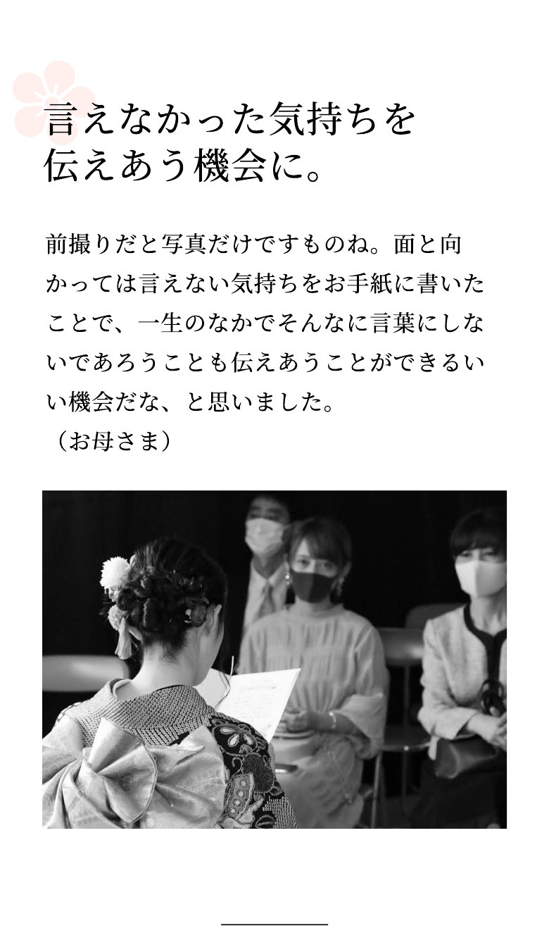 言えなかった気持ちを伝えあう機会に。 前撮りだと写真だけですものね。面と向かっては言えない気持ちをお手紙に書いたことで、一生のなかでそんなに言葉にしないであろうことも伝えあうことができるいい機会だな、と思いました。（お母さま）