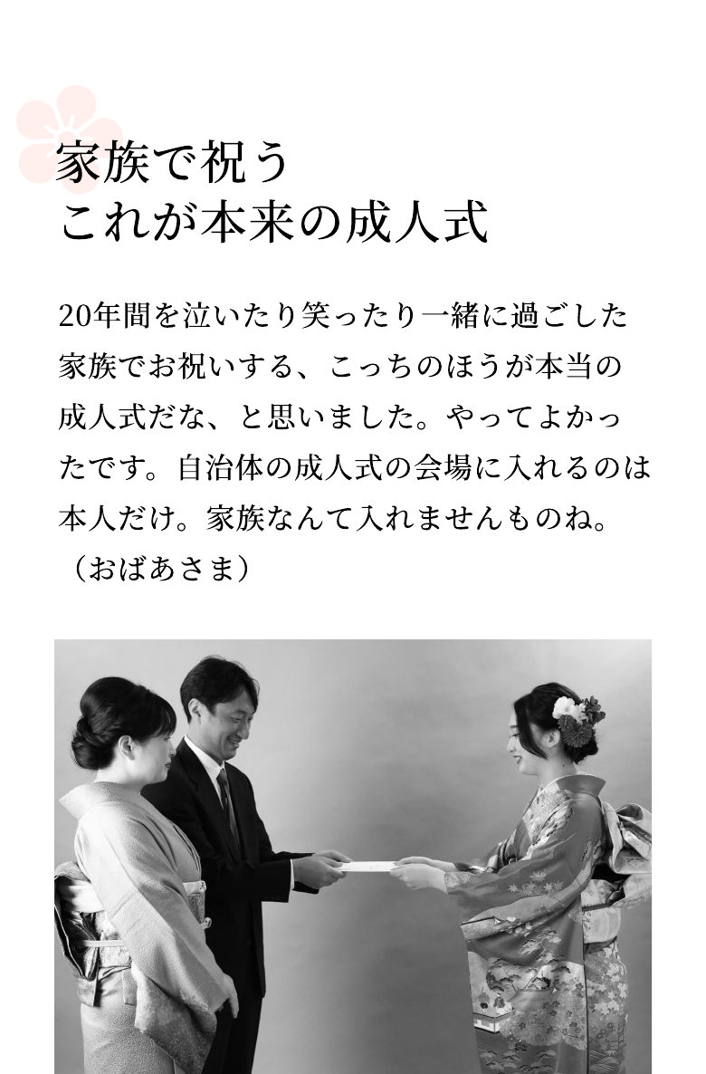 家族で祝う これが本来の成人式 20年間を泣いたり笑ったり一緒に過ごした家族でお祝いする、こっちのほうが本当の成人式だな、と思いました。やってよかったです。自治体の成人式の会場に入れるのは本人だけ。家族なんて入れませんものね。（おばあさま）