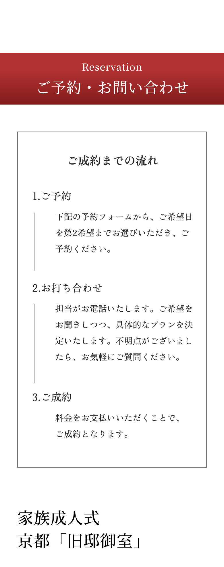 Reservation ご予約・お問い合わせ ご成約までの流れ 1.ご予約 下記の予約フォームから、ご希望日を第2希望までお選びいただき、ご予約ください。 2.お打ち合わせ 担当がお電話いたします。ご希望をお聞きしつつ、具体的なプランを決定いたします。不明点がございましたら、お気軽にご質問ください。 3.ご成約 料金をお支払いいただくことで、ご成約となります。 家族成人式 京都「旧邸御室」
